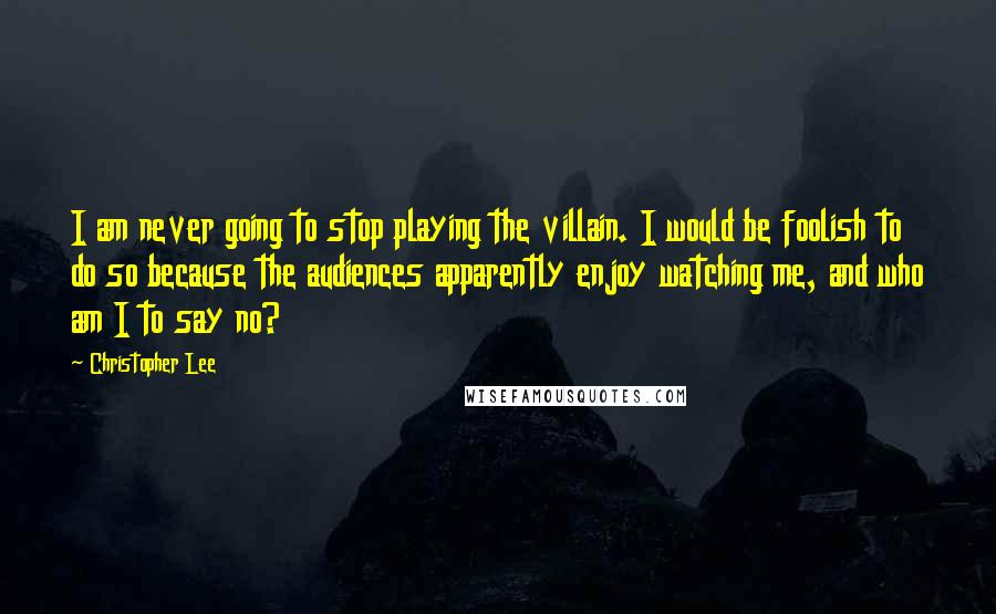 Christopher Lee quotes: I am never going to stop playing the villain. I would be foolish to do so because the audiences apparently enjoy watching me, and who am I to say no?