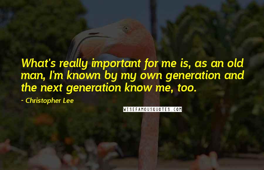 Christopher Lee quotes: What's really important for me is, as an old man, I'm known by my own generation and the next generation know me, too.