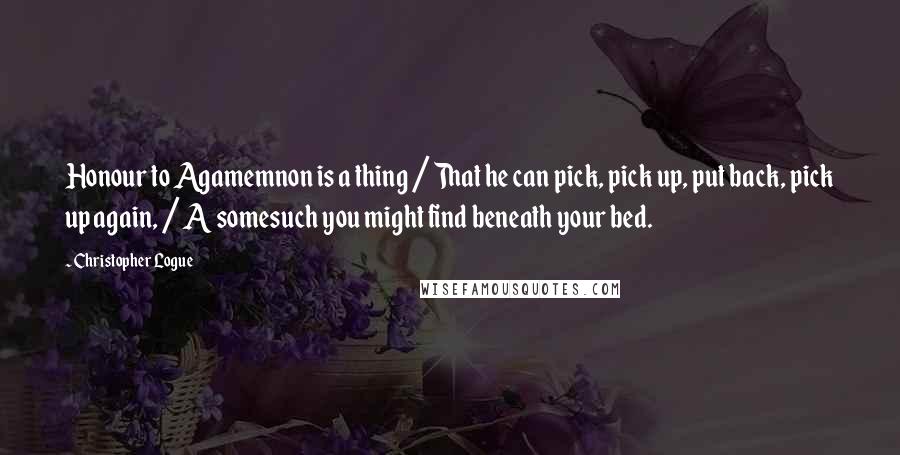 Christopher Logue quotes: Honour to Agamemnon is a thing / That he can pick, pick up, put back, pick up again, / A somesuch you might find beneath your bed.