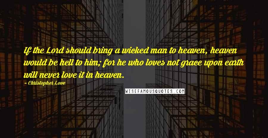 Christopher Love quotes: If the Lord should bring a wicked man to heaven, heaven would be hell to him; for he who loves not grace upon earth will never love it in heaven.