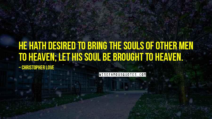 Christopher Love quotes: He hath desired to bring the souls of other men to heaven; let his soul be brought to heaven.