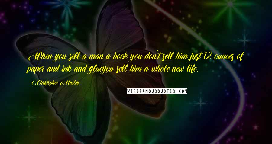 Christopher Marley quotes: When you sell a man a book you don't sell him just 12 ounces of paper and ink and glueyou sell him a whole new life. Christopher Marley quotes: When you sell a man a book you don't sell him just 12 ounces of paper and ink and glueyou sell him a whole new life.