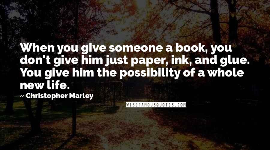 Christopher Marley quotes: When you give someone a book, you don't give him just paper, ink, and glue. You give him the possibility of a whole new life. Christopher Marley quotes: When you give someone a book, you don't give him just paper, ink, and glue. You give him the possibility of a whole new life.