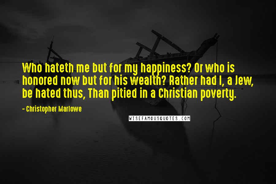 Christopher Marlowe quotes: Who hateth me but for my happiness? Or who is honored now but for his wealth? Rather had I, a Jew, be hated thus, Than pitied in a Christian poverty. Christopher Marlowe quotes: Who hateth me but for my happiness? Or who is honored now but for his wealth? Rather had I, a Jew, be hated thus, Than pitied in a Christian poverty.