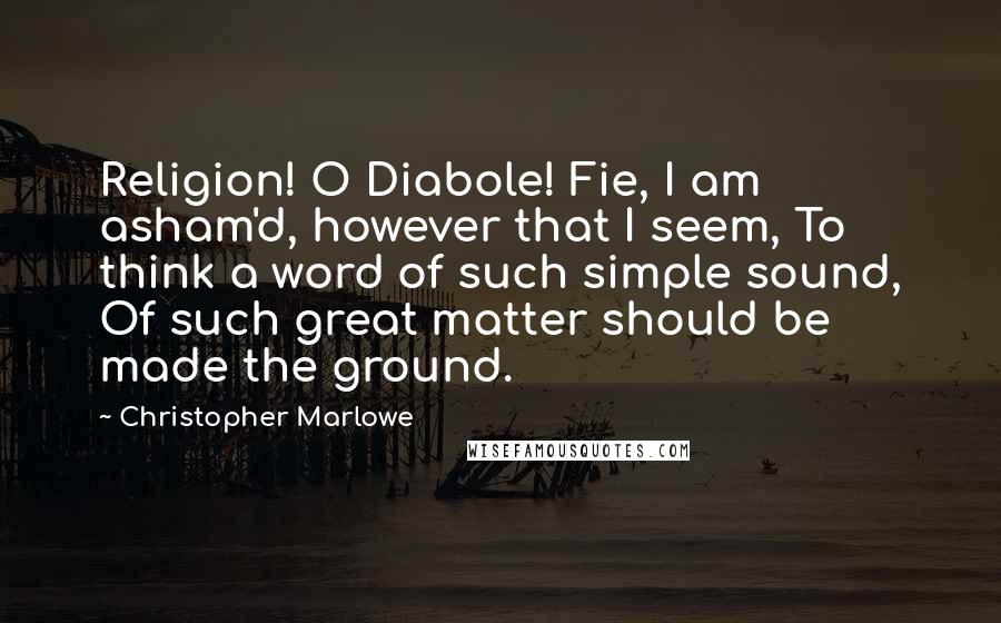 Christopher Marlowe quotes: Religion! O Diabole! Fie, I am asham'd, however that I seem, To think a word of such simple sound, Of such great matter should be made the ground. Christopher Marlowe quotes: Religion! O Diabole! Fie, I am asham'd, however that I seem, To think a word of such simple sound, Of such great matter should be made the ground.