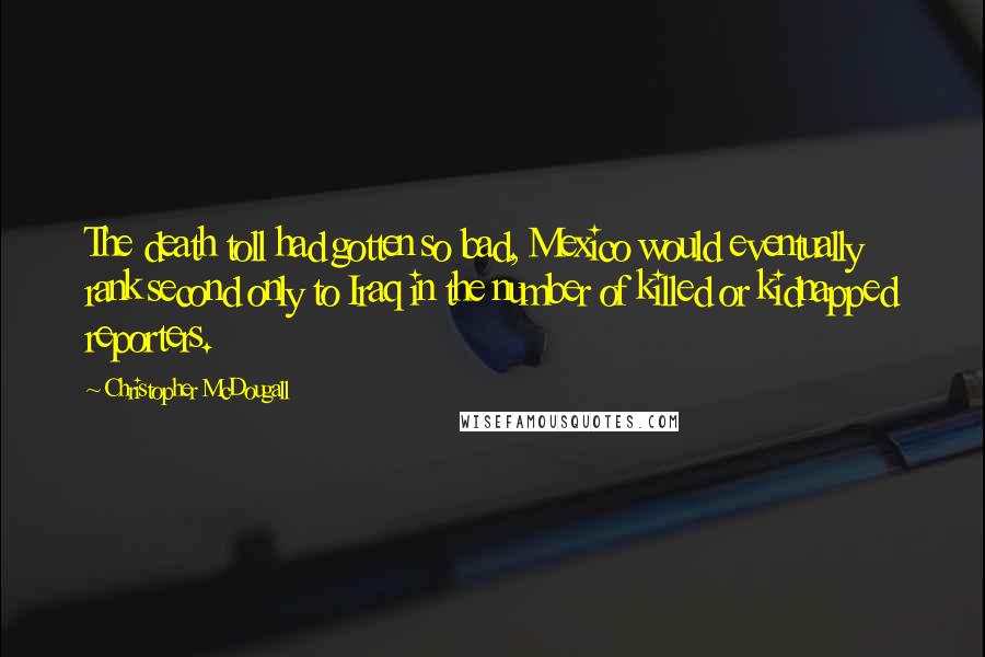 Christopher McDougall quotes: The death toll had gotten so bad, Mexico would eventually rank second only to Iraq in the number of killed or kidnapped reporters.