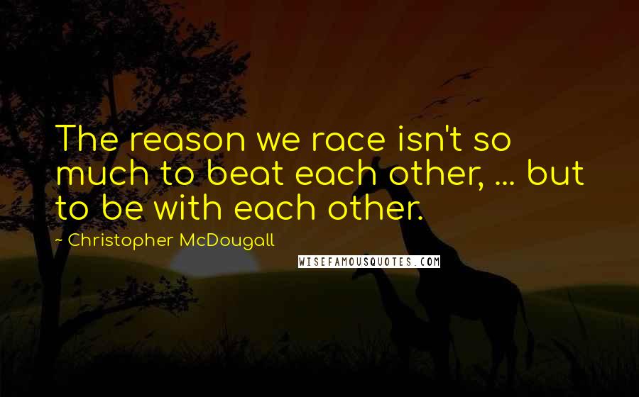 Christopher McDougall quotes: The reason we race isn't so much to beat each other, ... but to be with each other.