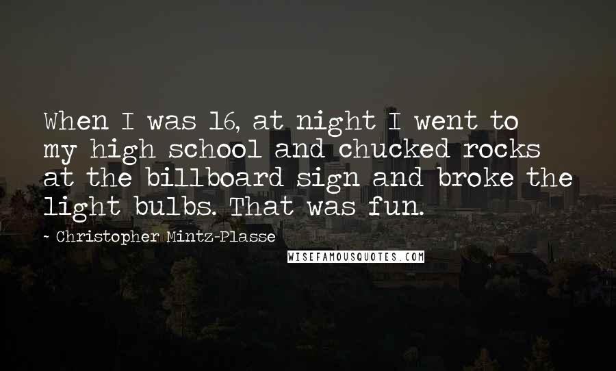 Christopher Mintz-Plasse quotes: When I was 16, at night I went to my high school and chucked rocks at the billboard sign and broke the light bulbs. That was fun.