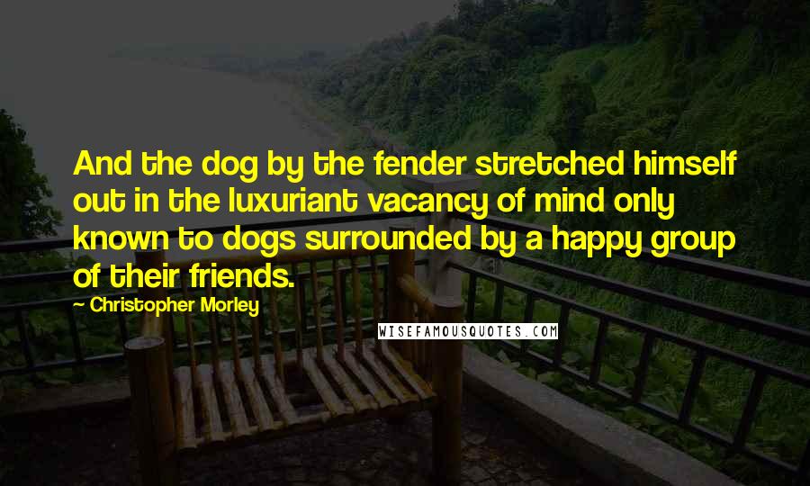 Christopher Morley quotes: And the dog by the fender stretched himself out in the luxuriant vacancy of mind only known to dogs surrounded by a happy group of their friends.