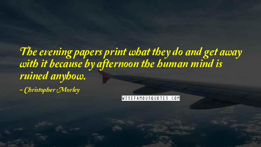 Christopher Morley quotes: The evening papers print what they do and get away with it because by afternoon the human mind is ruined anyhow.