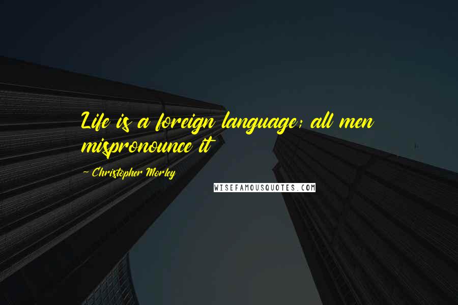 Christopher Morley quotes: Life is a foreign language; all men mispronounce it