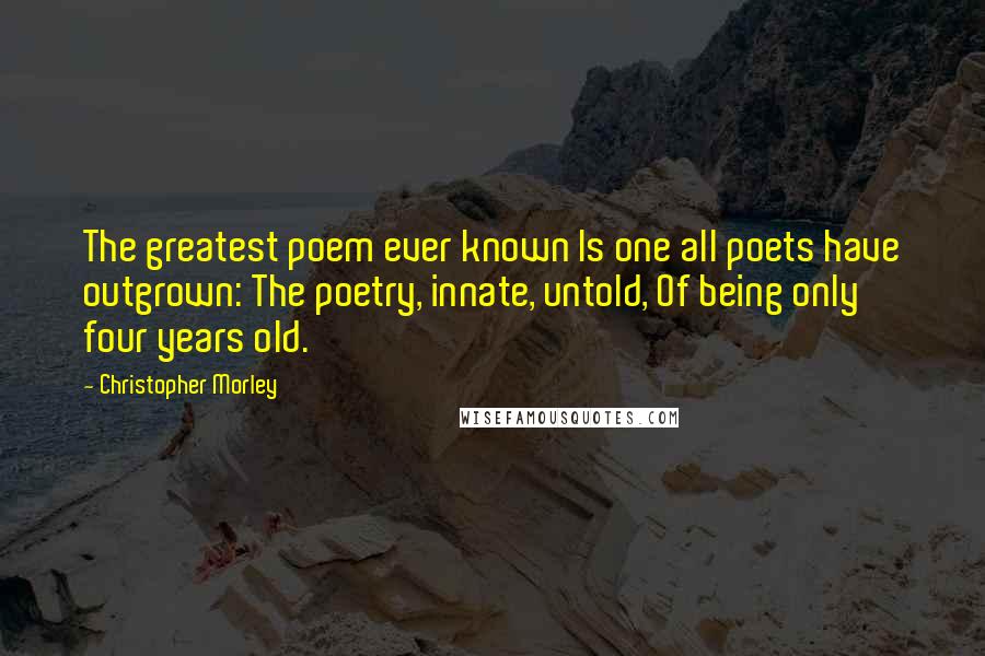 Christopher Morley quotes: The greatest poem ever known Is one all poets have outgrown: The poetry, innate, untold, Of being only four years old.