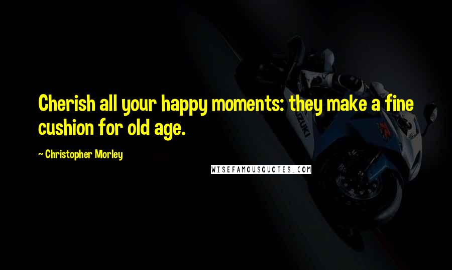 Christopher Morley quotes: Cherish all your happy moments: they make a fine cushion for old age.