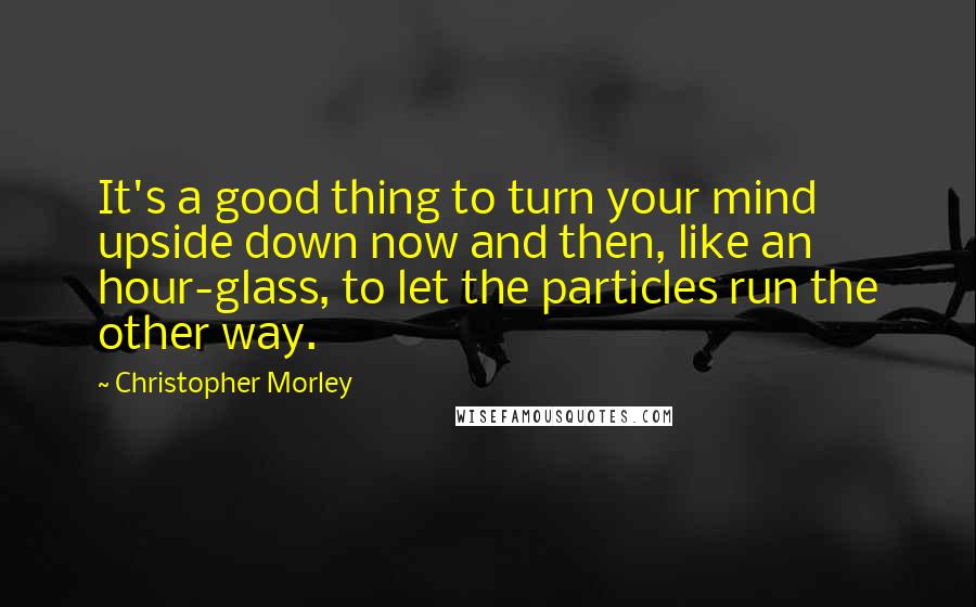 Christopher Morley quotes: It's a good thing to turn your mind upside down now and then, like an hour-glass, to let the particles run the other way.