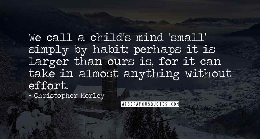 Christopher Morley quotes: We call a child's mind 'small' simply by habit; perhaps it is larger than ours is, for it can take in almost anything without effort.