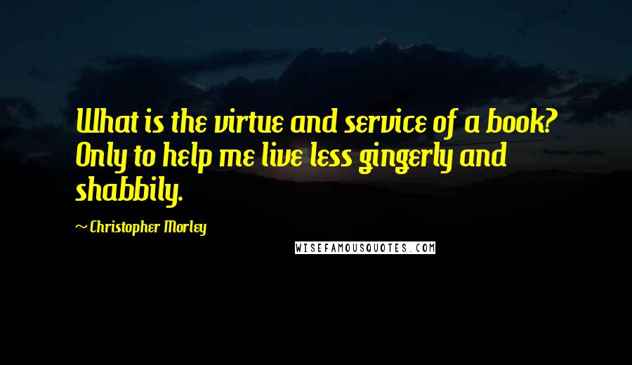 Christopher Morley quotes: What is the virtue and service of a book? Only to help me live less gingerly and shabbily.