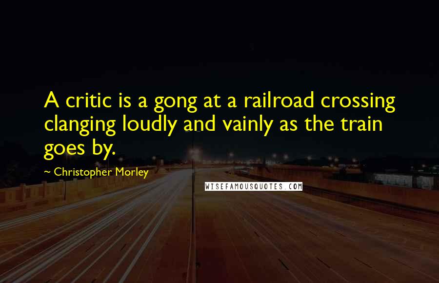 Christopher Morley quotes: A critic is a gong at a railroad crossing clanging loudly and vainly as the train goes by.
