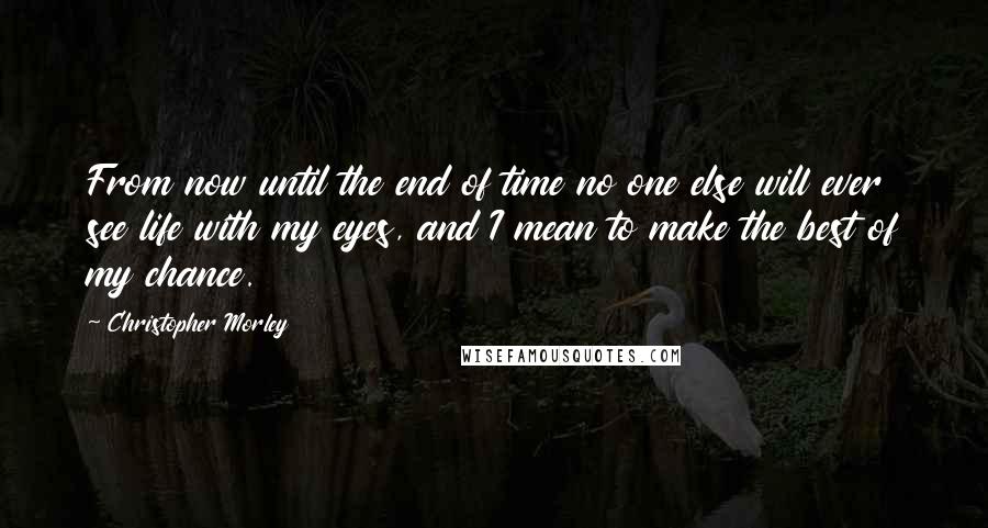 Christopher Morley quotes: From now until the end of time no one else will ever see life with my eyes, and I mean to make the best of my chance.