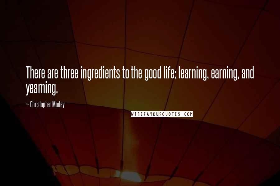 Christopher Morley quotes: There are three ingredients to the good life; learning, earning, and yearning.