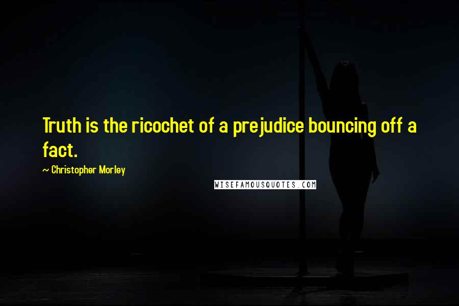 Christopher Morley quotes: Truth is the ricochet of a prejudice bouncing off a fact.