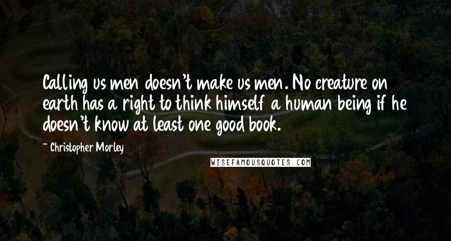 Christopher Morley quotes: Calling us men doesn't make us men. No creature on earth has a right to think himself a human being if he doesn't know at least one good book.