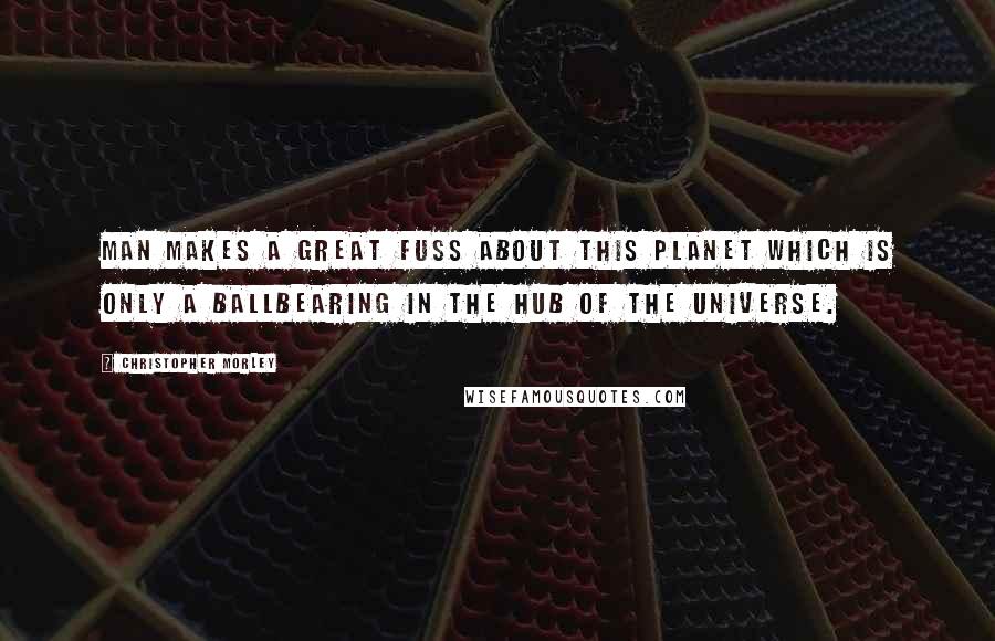 Christopher Morley quotes: Man makes a great fuss about this planet which is only a ballbearing in the hub of the universe.