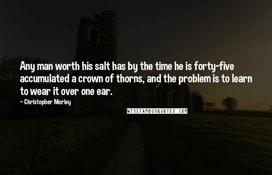 Christopher Morley quotes: Any man worth his salt has by the time he is forty-five accumulated a crown of thorns, and the problem is to learn to wear it over one ear.