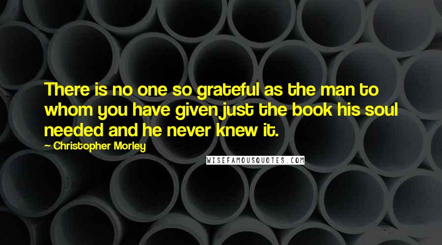 Christopher Morley quotes: There is no one so grateful as the man to whom you have given just the book his soul needed and he never knew it.