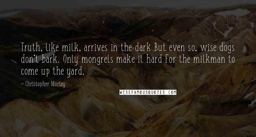 Christopher Morley quotes: Truth, like milk, arrives in the dark But even so, wise dogs don't bark. Only mongrels make it hard For the milkman to come up the yard.