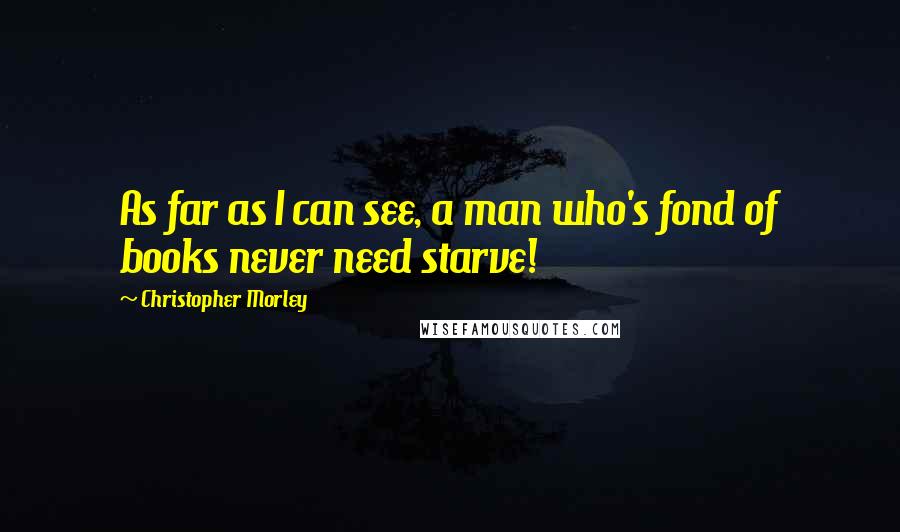 Christopher Morley quotes: As far as I can see, a man who's fond of books never need starve!