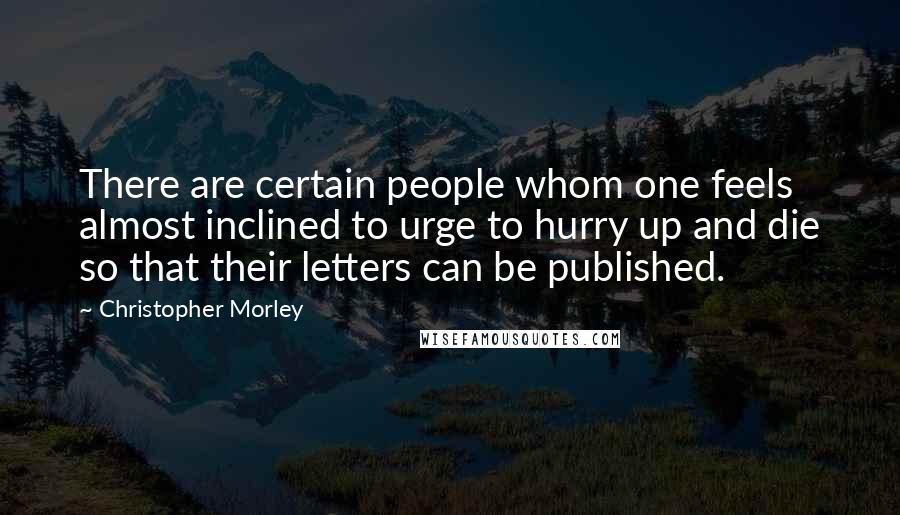 Christopher Morley quotes: There are certain people whom one feels almost inclined to urge to hurry up and die so that their letters can be published.