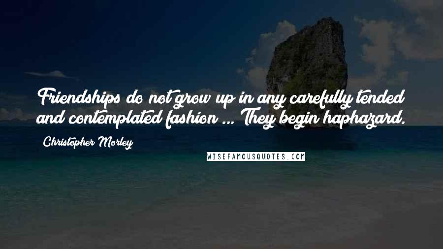 Christopher Morley quotes: Friendships do not grow up in any carefully tended and contemplated fashion ... They begin haphazard.