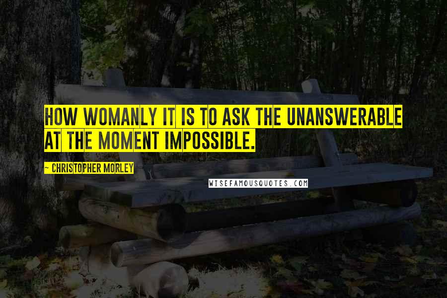 Christopher Morley quotes: How womanly it is to ask the unanswerable at the moment impossible.