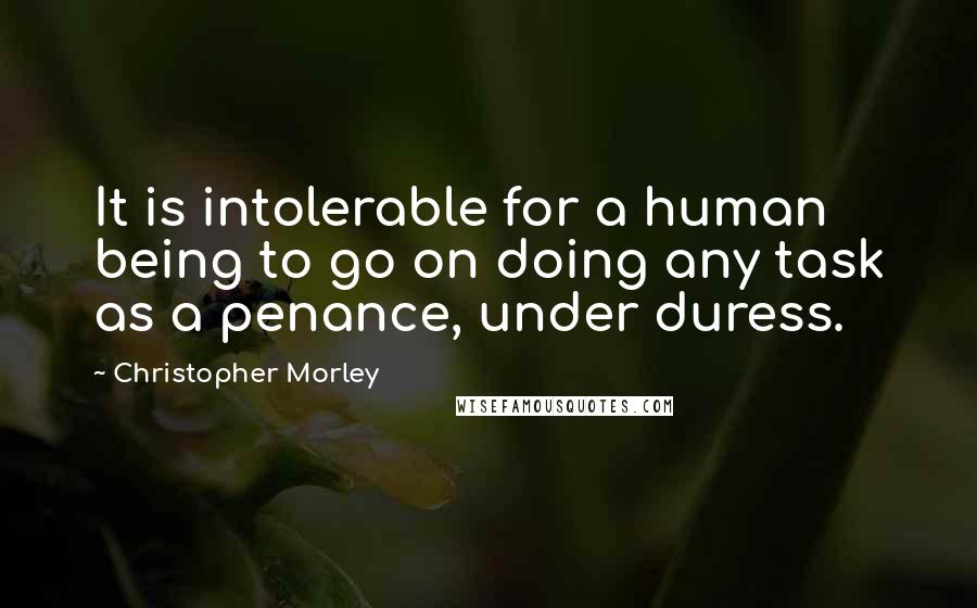 Christopher Morley quotes: It is intolerable for a human being to go on doing any task as a penance, under duress.