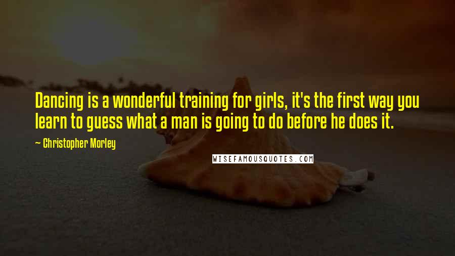 Christopher Morley quotes: Dancing is a wonderful training for girls, it's the first way you learn to guess what a man is going to do before he does it.