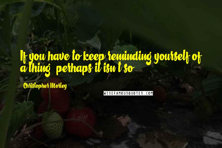 Christopher Morley quotes: If you have to keep reminding yourself of a thing, perhaps it isn't so.