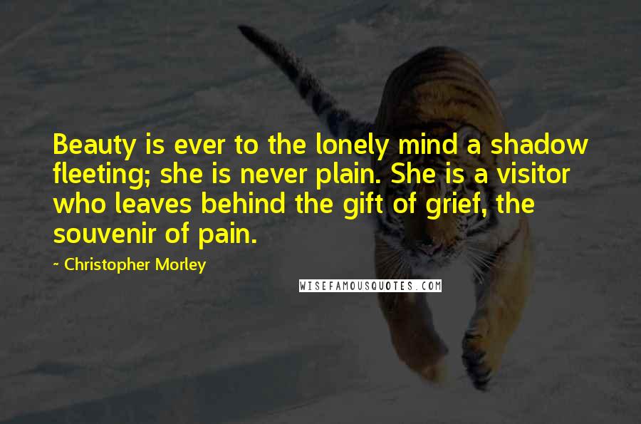 Christopher Morley quotes: Beauty is ever to the lonely mind a shadow fleeting; she is never plain. She is a visitor who leaves behind the gift of grief, the souvenir of pain.