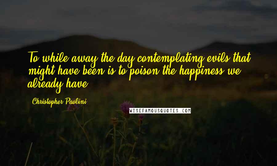Christopher Paolini quotes: To while away the day contemplating evils that might have been is to poison the happiness we already have.