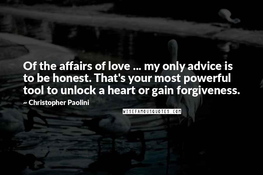 Christopher Paolini quotes: Of the affairs of love ... my only advice is to be honest. That's your most powerful tool to unlock a heart or gain forgiveness.