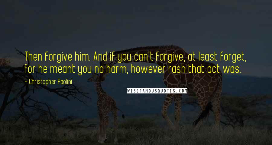Christopher Paolini quotes: Then forgive him. And if you can't forgive, at least forget, for he meant you no harm, however rash that act was.