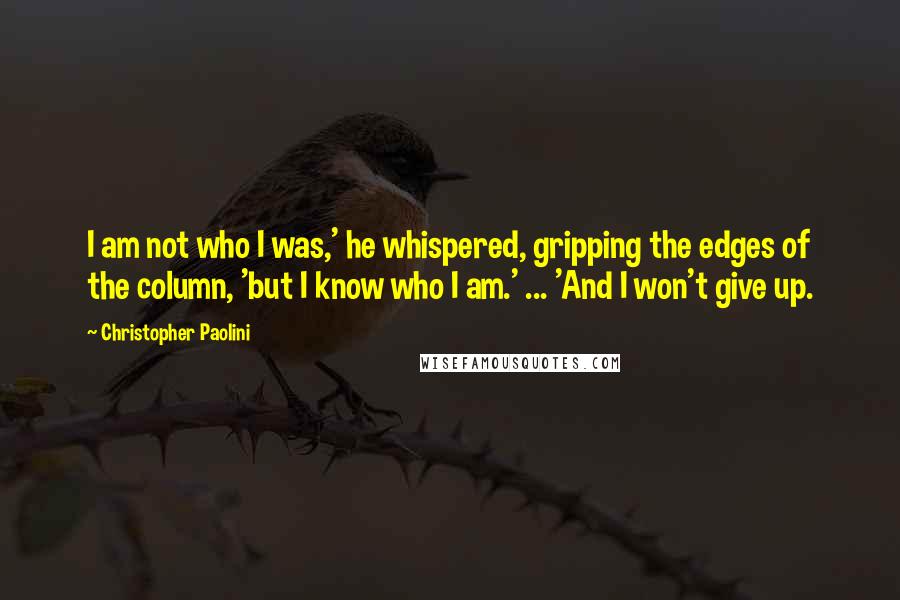 Christopher Paolini quotes: I am not who I was,' he whispered, gripping the edges of the column, 'but I know who I am.' ... 'And I won't give up.