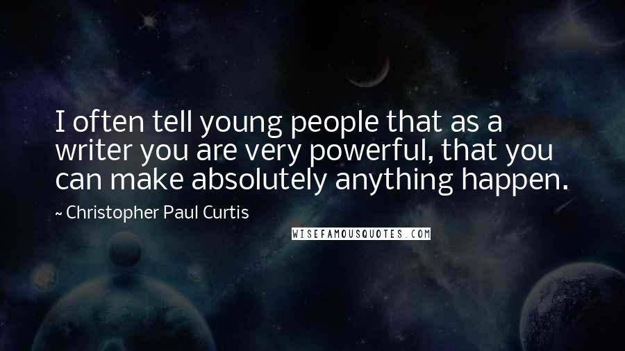 Christopher Paul Curtis quotes: I often tell young people that as a writer you are very powerful, that you can make absolutely anything happen.