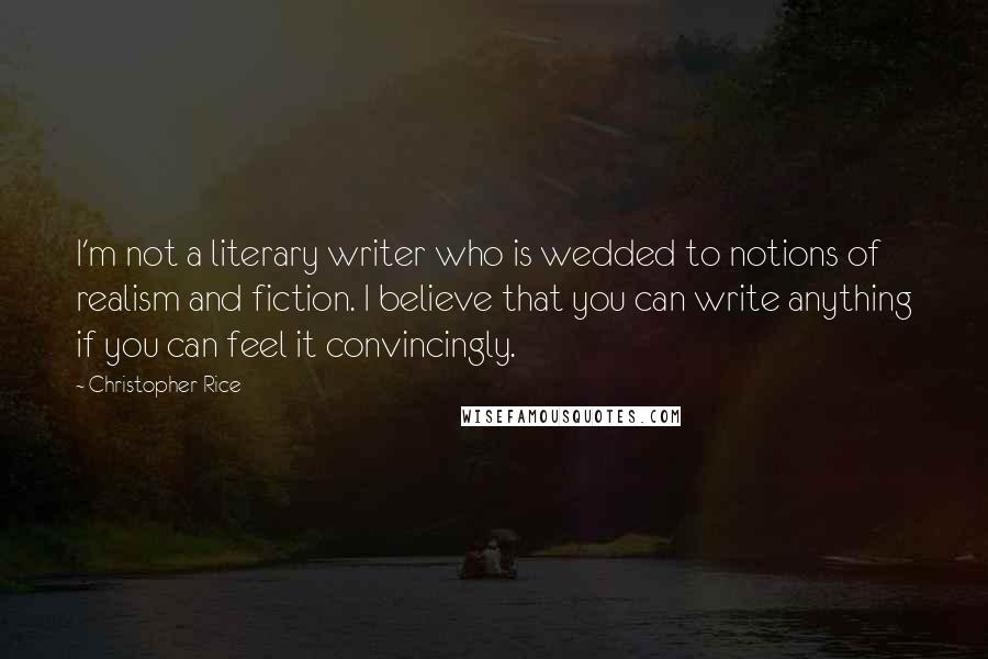 Christopher Rice quotes: I'm not a literary writer who is wedded to notions of realism and fiction. I believe that you can write anything if you can feel it convincingly.