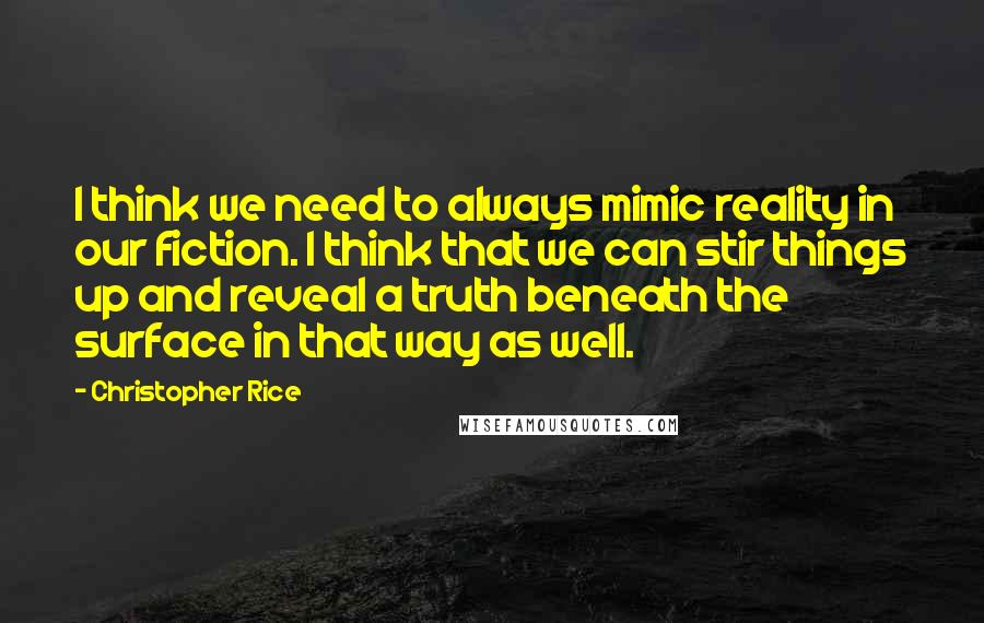 Christopher Rice quotes: I think we need to always mimic reality in our fiction. I think that we can stir things up and reveal a truth beneath the surface in that way as