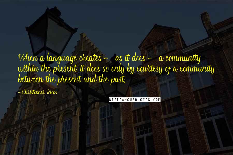 Christopher Ricks quotes: When a language creates - as it does - a community within the present, it does so only by courtesy of a community between the present and the past.