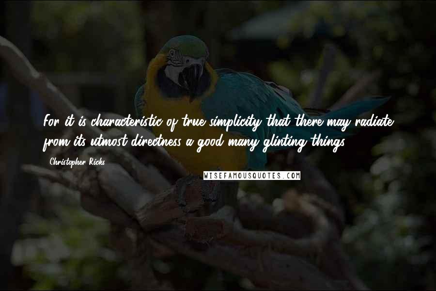 Christopher Ricks quotes: For it is characteristic of true simplicity that there may radiate from its utmost directness a good many glinting things.