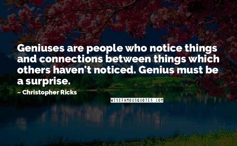 Christopher Ricks quotes: Geniuses are people who notice things and connections between things which others haven't noticed. Genius must be a surprise.