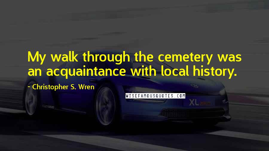 Christopher S. Wren quotes: My walk through the cemetery was an acquaintance with local history.