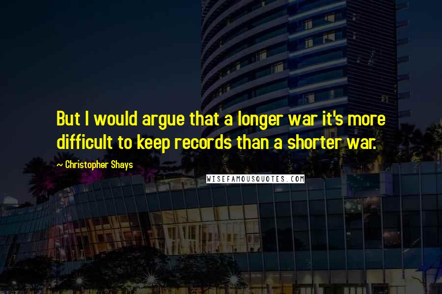 Christopher Shays quotes: But I would argue that a longer war it's more difficult to keep records than a shorter war.