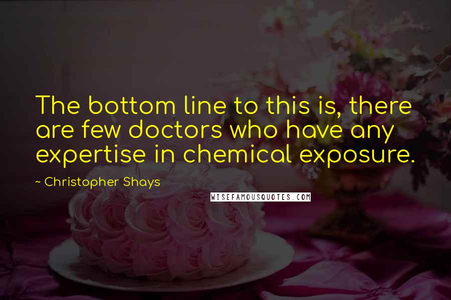 Christopher Shays quotes: The bottom line to this is, there are few doctors who have any expertise in chemical exposure.